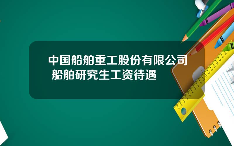 中国船舶重工股份有限公司 船舶研究生工资待遇